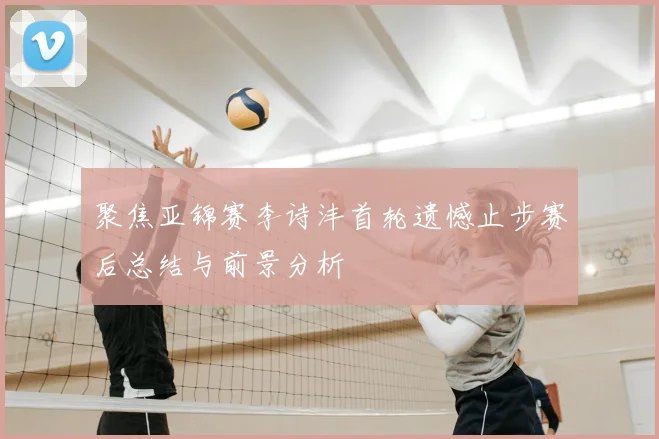 聚焦亚锦赛李诗沣首轮遗憾止步赛后总结与前景分析