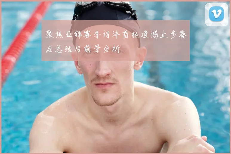 聚焦亚锦赛李诗沣首轮遗憾止步赛后总结与前景分析